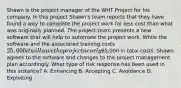 Shawn is the project manager of the WHT Project for his company. In this project Shawn's team reports that they have found a way to complete the project work for less cost than what was originally planned. The project team presents a new software that will help to automate the project work. While the software and the associated training costs 25,000 it will save the project nearly65,000 in total costs. Shawn agrees to the software and changes to the project management plan accordingly. What type of risk response has been used in this instance? A. Enhancing B. Accepting C. Avoidance D. Exploiting