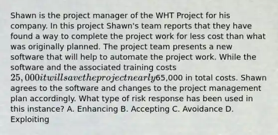 Shawn is the project manager of the WHT Project for his company. In this project Shawn's team reports that they have found a way to complete the project work for less cost than what was originally planned. The project team presents a new software that will help to automate the project work. While the software and the associated training costs 25,000 it will save the project nearly65,000 in total costs. Shawn agrees to the software and changes to the project management plan accordingly. What type of risk response has been used in this instance? A. Enhancing B. Accepting C. Avoidance D. Exploiting