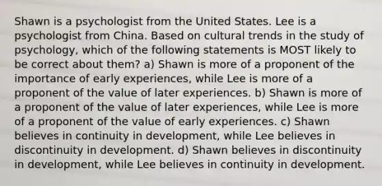 Shawn is a psychologist from the United States. Lee is a psychologist from China. Based on cultural trends in the study of psychology, which of the following statements is MOST likely to be correct about them? a) Shawn is more of a proponent of the importance of early experiences, while Lee is more of a proponent of the value of later experiences. b) Shawn is more of a proponent of the value of later experiences, while Lee is more of a proponent of the value of early experiences. c) Shawn believes in continuity in development, while Lee believes in discontinuity in development. d) Shawn believes in discontinuity in development, while Lee believes in continuity in development.