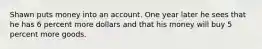 Shawn puts money into an account. One year later he sees that he has 6 percent more dollars and that his money will buy 5 percent more goods.