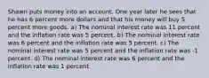 Shawn puts money into an account. One year later he sees that he has 6 percent more dollars and that his money will buy 5 percent more goods. a) The nominal interest rate was 11 percent and the inflation rate was 5 percent. b) The nominal interest rate was 6 percent and the inflation rate was 5 percent. c) The nominal interest rate was 5 percent and the inflation rate was -1 percent. d) The nominal interest rate was 6 percent and the inflation rate was 1 percent.