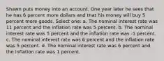 Shawn puts money into an account. One year later he sees that he has 6 percent more dollars and that his money will buy 5 percent more goods. Select one: a. The nominal interest rate was 11 percent and the inflation rate was 5 percent. b. The nominal interest rate was 5 percent and the inflation rate was -1 percent. c. The nominal interest rate was 6 percent and the inflation rate was 5 percent. d. The nominal interest rate was 6 percent and the inflation rate was 1 percent.