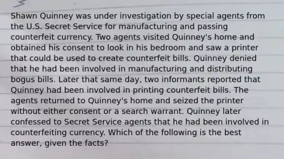 Shawn Quinney was under investigation by special agents from the U.S. Secret Service for manufacturing and passing counterfeit currency. Two agents visited Quinney's home and obtained his consent to look in his bedroom and saw a printer that could be used to create counterfeit bills. Quinney denied that he had been involved in manufacturing and distributing bogus bills. Later that same day, two informants reported that Quinney had been involved in printing counterfeit bills. The agents returned to Quinney's home and seized the printer without either consent or a search warrant. Quinney later confessed to Secret Service agents that he had been involved in counterfeiting currency. Which of the following is the best answer, given the facts?