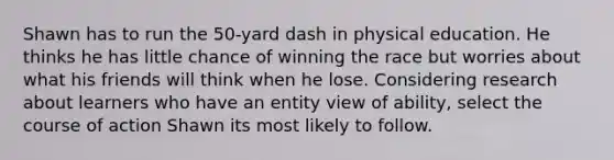 Shawn has to run the 50-yard dash in physical education. He thinks he has little chance of winning the race but worries about what his friends will think when he lose. Considering research about learners who have an entity view of ability, select the course of action Shawn its most likely to follow.