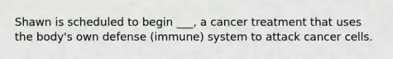 Shawn is scheduled to begin ___, a cancer treatment that uses the body's own defense (immune) system to attack cancer cells.
