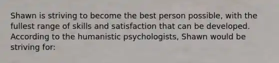 Shawn is striving to become the best person possible, with the fullest range of skills and satisfaction that can be developed. According to the humanistic psychologists, Shawn would be striving for: