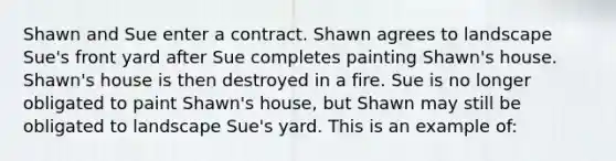 Shawn and Sue enter a contract. Shawn agrees to landscape Sue's front yard after Sue completes painting Shawn's house. Shawn's house is then destroyed in a fire. Sue is no longer obligated to paint Shawn's house, but Shawn may still be obligated to landscape Sue's yard. This is an example of: