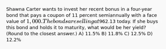 Shawna Carter wants to invest her recent bonus in a four-year bond that pays a coupon of 11 percent semiannually with a face value of 1,000. The bonds are selling at962.13 today. If she buys this bond and holds it to maturity, what would be her yield? (Round to the closest answer.) A) 11.5% B) 11.8% C) 12.5% D) 12.2%