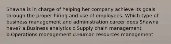 Shawna is in charge of helping her company achieve its goals through the proper hiring and use of employees. Which type of business management and administration career does Shawna have? a.Business analytics c.Supply chain management b.Operations management d.Human resources management