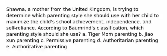 Shawna, a mother from the United Kingdom, is trying to determine which parenting style she should use with her child to maximize the child's school achievement, independence, and self-reliance. According to Baumrind's classification, which parenting style should she use? a. Tiger Mom parenting b. Jiao xun parenting c. Permissive parenting d. Authoritarian parenting e. Authoritative parenting