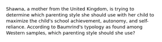 Shawna, a mother from the United Kingdom, is trying to determine which parenting style she should use with her child to maximize the child's school achievement, autonomy, and self-reliance. According to Baumrind's typology as found among Western samples, which parenting style should she use?