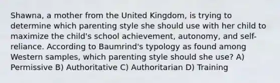 Shawna, a mother from the United Kingdom, is trying to determine which parenting style she should use with her child to maximize the child's school achievement, autonomy, and self-reliance. According to Baumrind's typology as found among Western samples, which parenting style should she use? A) Permissive B) Authoritative C) Authoritarian D) Training