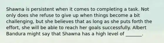 Shawna is persistent when it comes to completing a task. Not only does she refuse to give up when things become a bit challenging, but she believes that as long as she puts forth the effort, she will be able to reach her goals successfully. <a href='https://www.questionai.com/knowledge/k8hg7pnvuG-albert-bandura' class='anchor-knowledge'>albert bandura</a> might say that Shawna has a high level of _______.