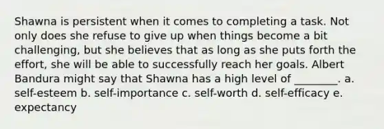 Shawna is persistent when it comes to completing a task. Not only does she refuse to give up when things become a bit challenging, but she believes that as long as she puts forth the effort, she will be able to successfully reach her goals. Albert Bandura might say that Shawna has a high level of ________. a. self-esteem b. self-importance c. self-worth d. self-efficacy e. expectancy