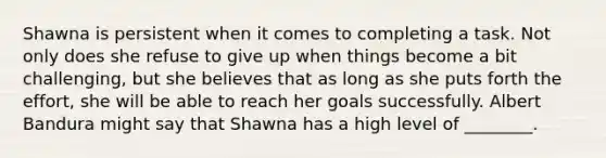 Shawna is persistent when it comes to completing a task. Not only does she refuse to give up when things become a bit challenging, but she believes that as long as she puts forth the effort, she will be able to reach her goals successfully. Albert Bandura might say that Shawna has a high level of ________.