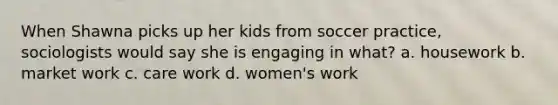 When Shawna picks up her kids from soccer practice, sociologists would say she is engaging in what? a. housework b. market work c. care work d. women's work