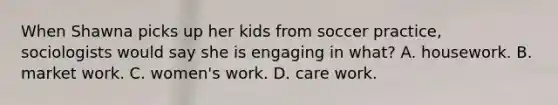 When Shawna picks up her kids from soccer practice, sociologists would say she is engaging in what? A. housework. B. market work. C. women's work. D. care work.