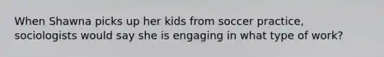 When Shawna picks up her kids from soccer practice, sociologists would say she is engaging in what type of work?