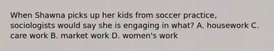 When Shawna picks up her kids from soccer practice, sociologists would say she is engaging in what? A. housework C. care work B. market work D. women's work