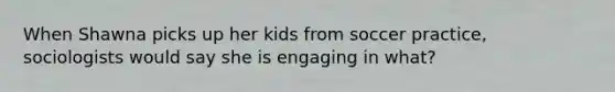 When Shawna picks up her kids from soccer practice, sociologists would say she is engaging in what?