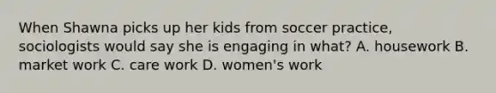 When Shawna picks up her kids from soccer practice, sociologists would say she is engaging in what? A. housework B. market work C. care work D. women's work