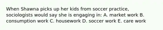 When Shawna picks up her kids from soccer practice, sociologists would say she is engaging in: A. market work B. consumption work C. housework D. soccer work E. care work