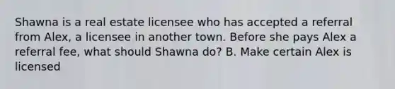 Shawna is a real estate licensee who has accepted a referral from Alex, a licensee in another town. Before she pays Alex a referral fee, what should Shawna do? B. Make certain Alex is licensed