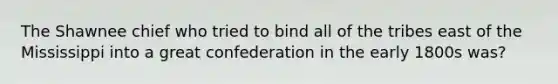 The Shawnee chief who tried to bind all of the tribes east of the Mississippi into a great confederation in the early 1800s was?