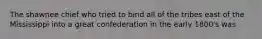 The shawnee chief who tried to bind all of the tribes east of the Mississippi into a great confederation in the early 1800's was