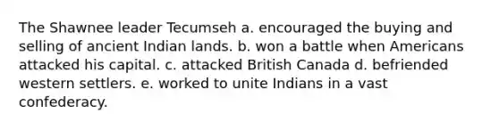 The Shawnee leader Tecumseh a. encouraged the buying and selling of ancient Indian lands. b. won a battle when Americans attacked his capital. c. attacked British Canada d. befriended western settlers. e. worked to unite Indians in a vast confederacy.