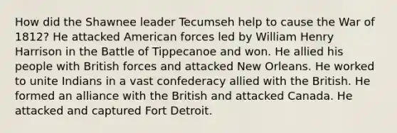 How did the Shawnee leader Tecumseh help to cause the War of 1812? He attacked American forces led by William Henry Harrison in the Battle of Tippecanoe and won. He allied his people with British forces and attacked New Orleans. He worked to unite Indians in a vast confederacy allied with the British. He formed an alliance with the British and attacked Canada. He attacked and captured Fort Detroit.