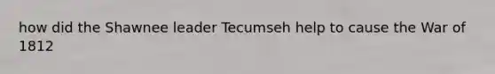 how did the Shawnee leader Tecumseh help to cause the War of 1812