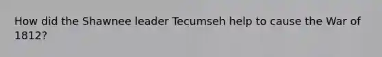 How did the Shawnee leader Tecumseh help to cause the War of 1812?