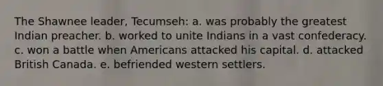 The Shawnee leader, Tecumseh: a. was probably the greatest Indian preacher. b. worked to unite Indians in a vast confederacy. c. won a battle when Americans attacked his capital. d. attacked British Canada. e. befriended western settlers.