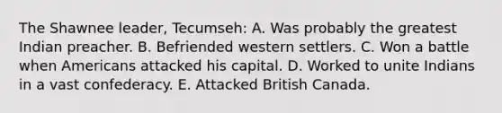 The Shawnee leader, Tecumseh: A. Was probably the greatest Indian preacher. B. Befriended western settlers. C. Won a battle when Americans attacked his capital. D. Worked to unite Indians in a vast confederacy. E. Attacked British Canada.