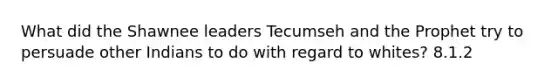 What did the Shawnee leaders Tecumseh and the Prophet try to persuade other Indians to do with regard to whites? 8.1.2