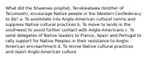 What did the Shawnee prophet, Tenskwatawa (brother of Tecumseh), encourage Native people in the Western Confederacy to do? a. To assimilate into Anglo-American cultural norms and suppress Native cultural practices b. To move to lands in the southwest to avoid further contact with Anglo-Americans c. To send delegates of Native leaders to France, Spain and Portugal to rally support for Native Peoples in their resistance to Anglo-American encroachment d. To revive Native cultural practices and reject Anglo-American culture