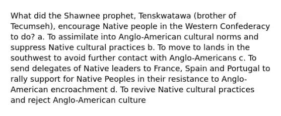 What did the Shawnee prophet, Tenskwatawa (brother of Tecumseh), encourage Native people in the Western Confederacy to do? a. To assimilate into Anglo-American cultural norms and suppress Native cultural practices b. To move to lands in the southwest to avoid further contact with Anglo-Americans c. To send delegates of Native leaders to France, Spain and Portugal to rally support for Native Peoples in their resistance to Anglo-American encroachment d. To revive Native cultural practices and reject Anglo-American culture