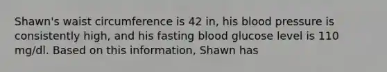 Shawn's waist circumference is 42 in, his blood pressure is consistently high, and his fasting blood glucose level is 110 mg/dl. Based on this information, Shawn has