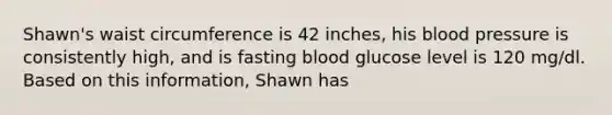 Shawn's waist circumference is 42 inches, his blood pressure is consistently high, and is fasting blood glucose level is 120 mg/dl. Based on this information, Shawn has