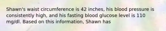 Shawn's waist circumference is 42 inches, his blood pressure is consistently high, and his fasting blood glucose level is 110 mg/dl. Based on this information, Shawn has