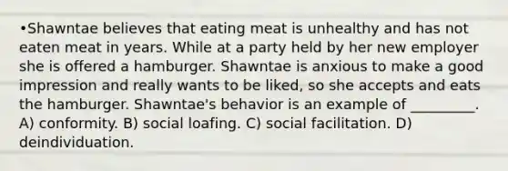 •Shawntae believes that eating meat is unhealthy and has not eaten meat in years. While at a party held by her new employer she is offered a hamburger. Shawntae is anxious to make a good impression and really wants to be liked, so she accepts and eats the hamburger. Shawntae's behavior is an example of _________. A) conformity. B) social loafing. C) social facilitation. D) deindividuation.