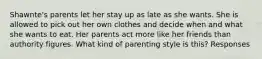 Shawnte's parents let her stay up as late as she wants. She is allowed to pick out her own clothes and decide when and what she wants to eat. Her parents act more like her friends than authority figures. What kind of parenting style is this? Responses