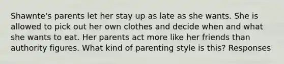 Shawnte's parents let her stay up as late as she wants. She is allowed to pick out her own clothes and decide when and what she wants to eat. Her parents act more like her friends than authority figures. What kind of parenting style is this? Responses