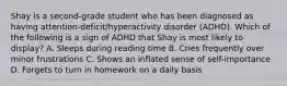 Shay is a second-grade student who has been diagnosed as having attention-deficit/hyperactivity disorder (ADHD). Which of the following is a sign of ADHD that Shay is most likely to display? A. Sleeps during reading time B. Cries frequently over minor frustrations C. Shows an inflated sense of self-importance D. Forgets to turn in homework on a daily basis