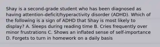 Shay is a second-grade student who has been diagnosed as having attention-deficit/hyperactivity disorder (ADHD). Which of the following is a sign of ADHD that Shay is most likely to display? A. Sleeps during reading time B. Cries frequently over minor frustrations C. Shows an inflated sense of self-importance D. Forgets to turn in homework on a daily basis