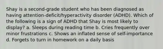 Shay is a second-grade student who has been diagnosed as having attention-deficit/hyperactivity disorder (ADHD). Which of the following is a sign of ADHD that Shay is most likely to display? a. Sleeps during reading time b. Cries frequently over minor frustrations c. Shows an inflated sense of self-importance d. Forgets to turn in homework on a daily basis