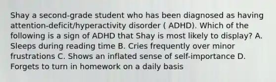 Shay a second-grade student who has been diagnosed as having attention-deficit/hyperactivity disorder ( ADHD). Which of the following is a sign of ADHD that Shay is most likely to display? A. Sleeps during reading time B. Cries frequently over minor frustrations C. Shows an inflated sense of self-importance D. Forgets to turn in homework on a daily basis