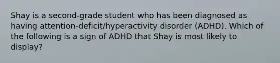 Shay is a second-grade student who has been diagnosed as having attention-deficit/hyperactivity disorder (ADHD). Which of the following is a sign of ADHD that Shay is most likely to display?