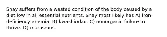 Shay suffers from a wasted condition of the body caused by a diet low in all essential nutrients. Shay most likely has A) iron-deficiency anemia. B) kwashiorkor. C) nonorganic failure to thrive. D) marasmus.